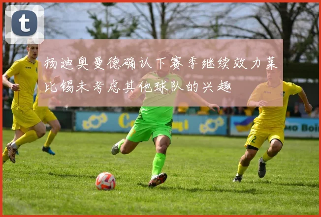 扬迪奥曼德确认下赛季继续效力莱比锡未考虑其他球队的兴趣