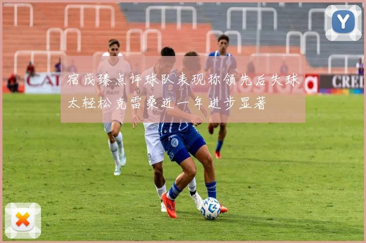 宿茂臻点评球队表现称领先后失球太轻松克雷桑近一年进步显著