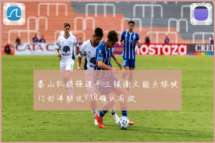 泰山队顽强追平三镇谢文能头球破门刘洋助攻VAR确认有效