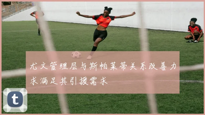 尤文管理层与斯帕莱蒂关系改善力求满足其引援需求