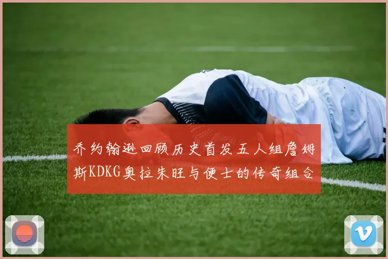 乔约翰逊回顾历史首发五人组詹姆斯KDKG奥拉朱旺与便士的传奇组合