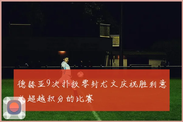德赫亚9次扑救零封尤文庆祝胜利意义超越积分的比赛