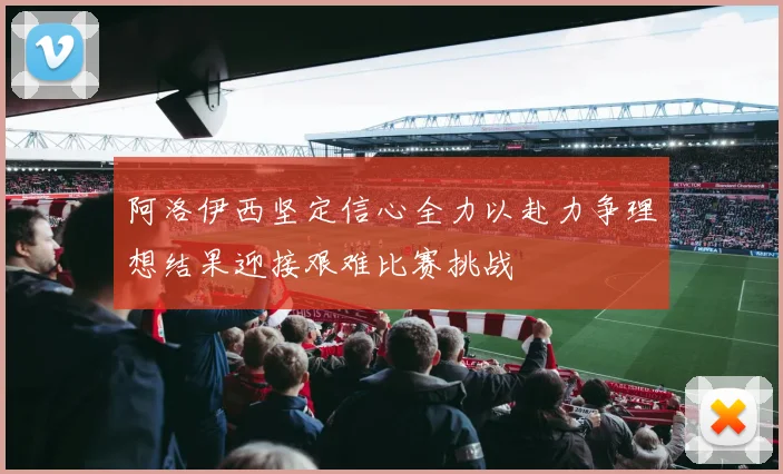 阿洛伊西坚定信心全力以赴力争理想结果迎接艰难比赛挑战