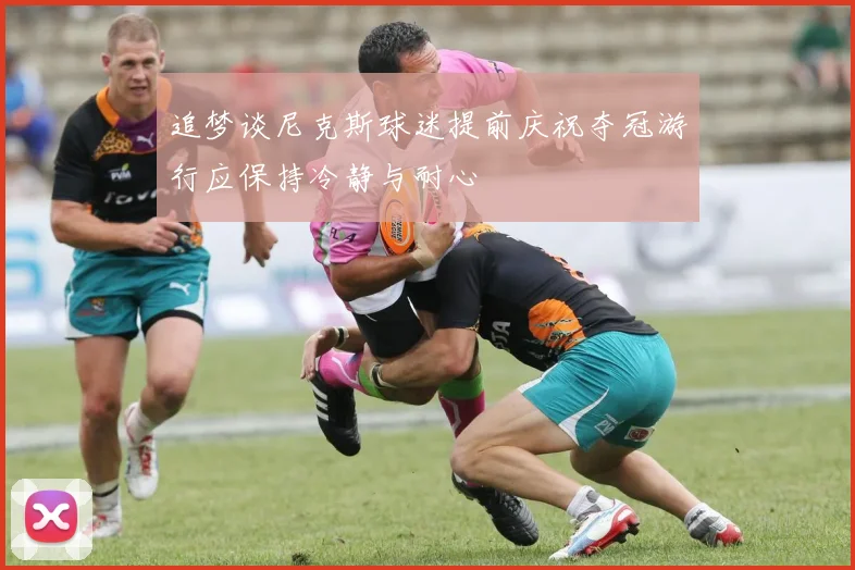 追梦谈尼克斯球迷提前庆祝夺冠游行应保持冷静与耐心