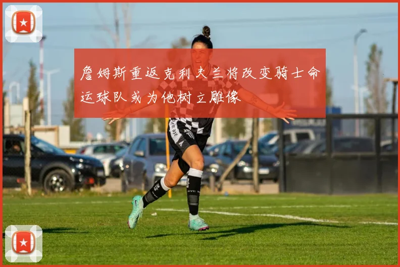 詹姆斯重返克利夫兰将改变骑士命运球队或为他树立雕像