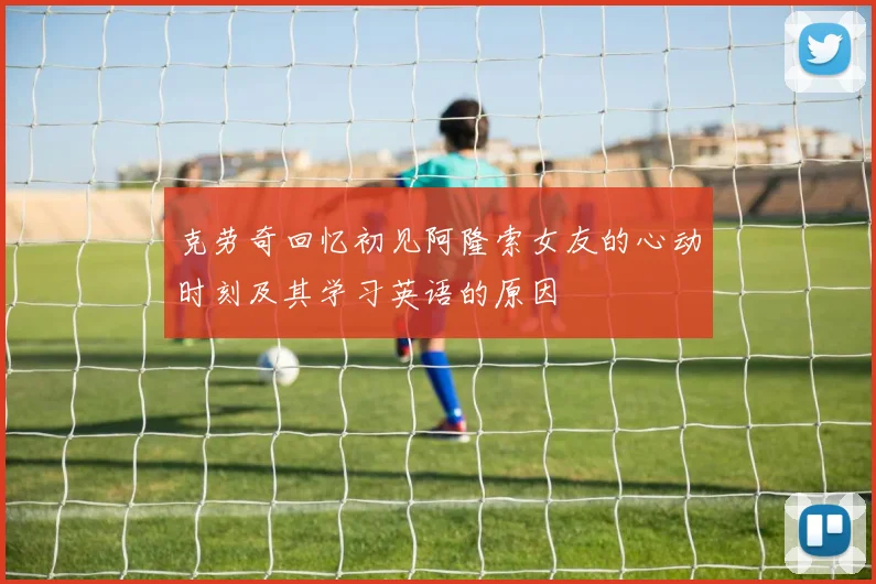 克劳奇回忆初见阿隆索女友的心动时刻及其学习英语的原因