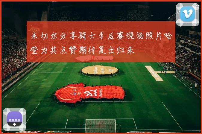 米切尔分享骑士季后赛现场照片哈登为其点赞期待复出归来