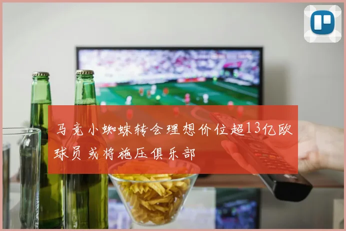 马竞小蜘蛛转会理想价位超13亿欧球员或将施压俱乐部