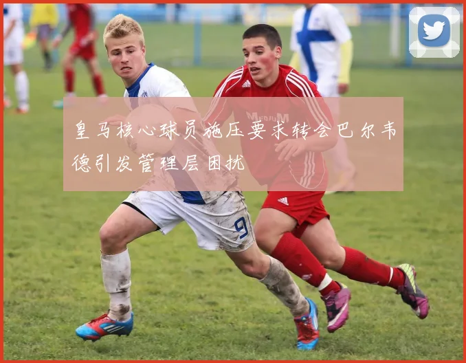皇马核心球员施压要求转会巴尔韦德引发管理层困扰