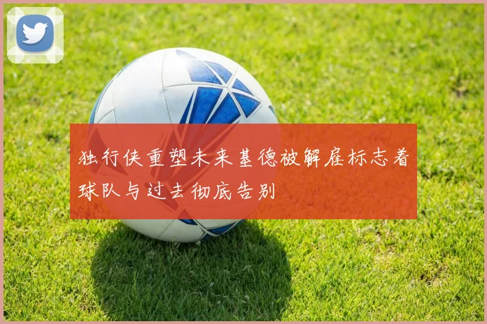 独行侠重塑未来基德被解雇标志着球队与过去彻底告别